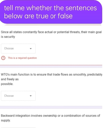 tell me whether the sentences 
below are true or false 
Since all states constantly face actual or potential threats, their main goal 
is security 
Choose 
This is a required question 
WTO's main function is to ensure that trade flows as smoothly, predictably 
and freely as 
possible. 
Choose 
Backward integration involves ownership or a combination of sources of 
supply.