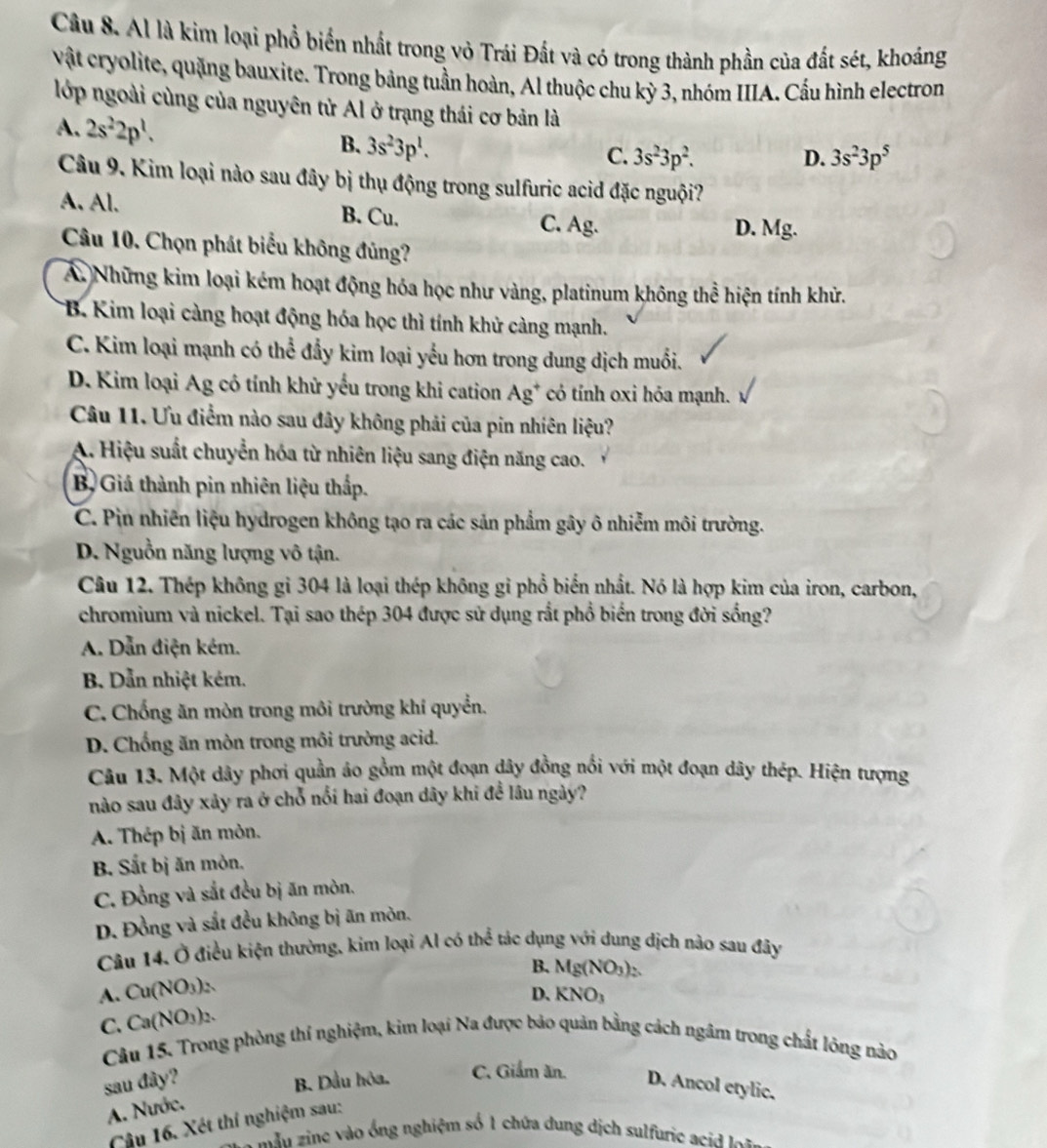 Al là kim loại phổ biển nhất trong vỏ Trái Đất và có trong thành phần của đất sét, khoáng
vật cryolite, quặng bauxite. Trong bảng tuần hoàn, Al thuộc chu kỳ 3, nhóm IIIA. Cầu hình electron
lớp ngoài cùng của nguyên tử Al ở trạng thái cơ bản là
A. 2s^22p^1.
B. 3s^23p^1.
C. 3s^23p^2. D. 3s^23p^5
Câu 9. Kim loại nào sau đây bị thụ động trong sulfuric acid đặc nguội?
A. Al. B. Cu. C. Ag.
D. Mg.
Câu 10. Chọn phát biểu không đủng?
A. Những kim loại kém hoạt động hóa học như vàng, platinum không thể hiện tính khử.
*B. Kim loại càng hoạt động hóa học thì tính khử càng mạnh.
C. Kim loại mạnh có thể đẩy kim loại yếu hơn trong dung dịch muổi.
D. Kim loại Ag có tính khử yểu trong khi cation Ag^+ có tính oxi hóa mạnh.
Câu 11. Ưu điểm nào sau đây không phải của pin nhiên liệu?
A. Hiệu suất chuyển hóa từ nhiên liệu sang điện năng cao.
B Giá thành pin nhiên liệu thấp.
C. Pin nhiên liệu hydrogen không tạo ra các sản phẩm gây ô nhiễm môi trường.
D. Nguồn năng lượng vô tận.
Câu 12. Thép không gỉ 304 là loại thép không gỉ phổ biến nhất. Nó là hợp kim của iron, carbon,
chromium và nickel. Tại sao thép 304 được sử dụng rắt phổ biển trong đời sống?
A. Dẫn điện kém.
B. Dẫn nhiệt kém.
C. Chống ăn mòn trong môi trường khí quyền.
D. Chống ăn mòn trong môi trường acid.
Câu 13. Một dây phơi quần áo gồm một đoạn dây đồng nổi với một đoạn dây thép. Hiện tượng
nào sau đây xảy ra ở chỗ nổi hai đoạn dây khi đề lâu ngày?
A. Thép bị ăn mòn.
B. Sắt bị ăn mòn.
C. Đồng và sắt đều bị ăn mòn.
D. Đồng và sắt đều không bị ăn mòn.
Câu 14. Ở điều kiện thường, kim loại Al có thể tác dụng với dung dịch nảo sau đây
B、 Mg(NO_3)
A. Cu(NO₃)2.
D. KNO x>
C. Ca(NO₃)2.   
Câu 15. Trong phòng thí nghiệm, kim loại Na được bảo quản bằng cách ngâm trong chất lóng nào
sau đây? B. Dầu hôa. C. Giảm ăn.
D. Ancol etylic.
A. Nước.
Câu 16. Xét thí nghiệm sau:
*  măn zine vào ống nghiệm số 1 chứa dung dịch sulfurie ac