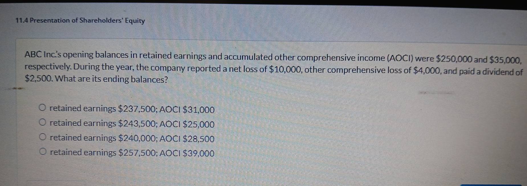 11.4 Presentation of Shareholders' Equity
ABC Inc.'s opening balances in retained earnings and accumulated other comprehensive income (AOCI) were $250,000 and $35,000,
respectively. During the year, the company reported a net loss of $10,000, other comprehensive loss of $4,000, and paid a dividend of
$2,500. What are its ending balances?
retained earnings $237,500; AOCI $31,000
retained earnings $243,500; AOCI $25,000
retained earnings $240,000; AOCI $28,500
retained earnings $257,500; AOCI $39,000