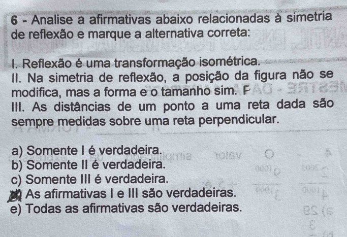 Analise a afirmativas abaixo relacionadas à simetria
de reflexão e marque a alternativa correta:
I. Reflexão é uma transformação isométrica.
II. Na simetria de reflexão, a posição da figura não se
modifica, mas a forma e o tamanho sim. F
III. As distâncias de um ponto a uma reta dada são
sempre medidas sobre uma reta perpendicular.
a) Somente I é verdadeira.
b) Somente II éverdadeira.
c) Somente III é verdadeira.
As afirmativas I e III são verdadeiras.
e) Todas as afirmativas são verdadeiras.