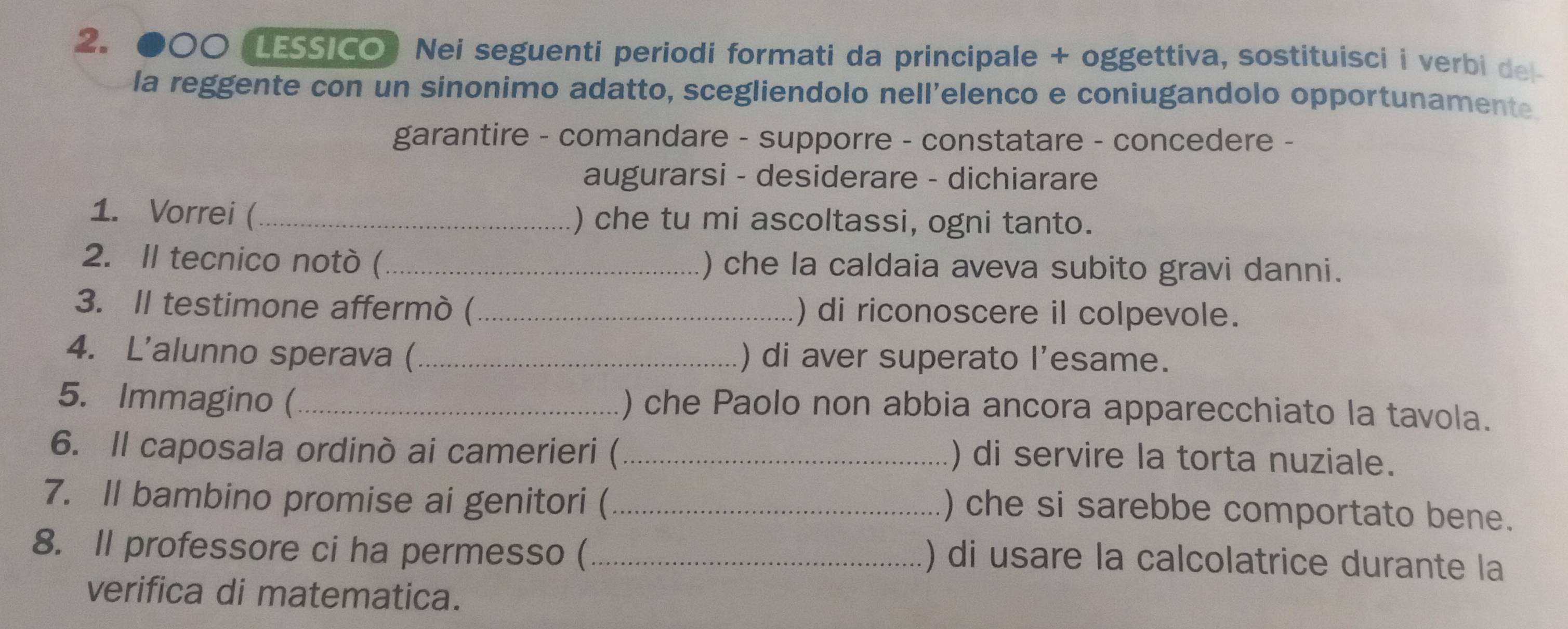 ●○○ (LESSICO) Nei seguenti periodi formati da principale + oggettiva, sostituisci i verbi del 
la reggente con un sinonimo adatto, scegliendolo nell'elenco e coniugandolo opportunamente. 
garantire - comandare - supporre - constatare - concedere - 
augurarsi - desiderare - dichiarare 
1. Vorrei (_ ) che tu mi ascoltassi, ogni tanto. 
2. II tecnico notò (_ ) che la caldaia aveva subito gravi danni. 
3. II testimone affermò (_ ) di riconoscere il colpevole. 
4. L'alunno sperava (_ ) di aver superato l'esame. 
5. Immagino (_ ) che Paolo non abbia ancora apparecchiato la tavola. 
6. Il caposala ordinò ai camerieri (_ 
) di servire la torta nuziale. 
7. Il bambino promise ai genitori (_ 
) che si sarebbe comportato bene. 
8. Il professore ci ha permesso (_ 
) di usare la calcolatrice durante la 
verifica di matematica.