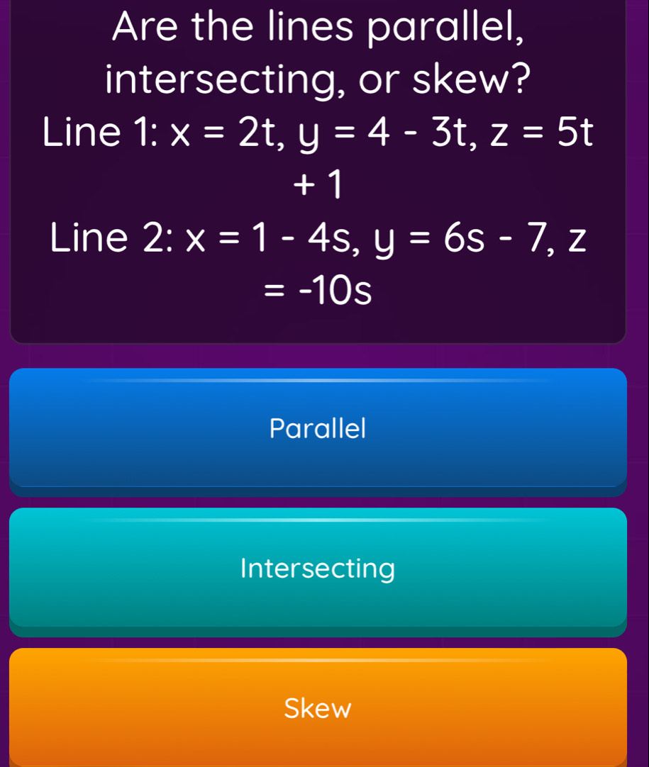 Are the lines parallel,
intersecting, or skew?
Line 1:x=2t, y=4-3t, z=5t
+ 1
Line 2:x=1-4s, y=6s-7, z
=-10s
Parallel
Intersecting
Skew