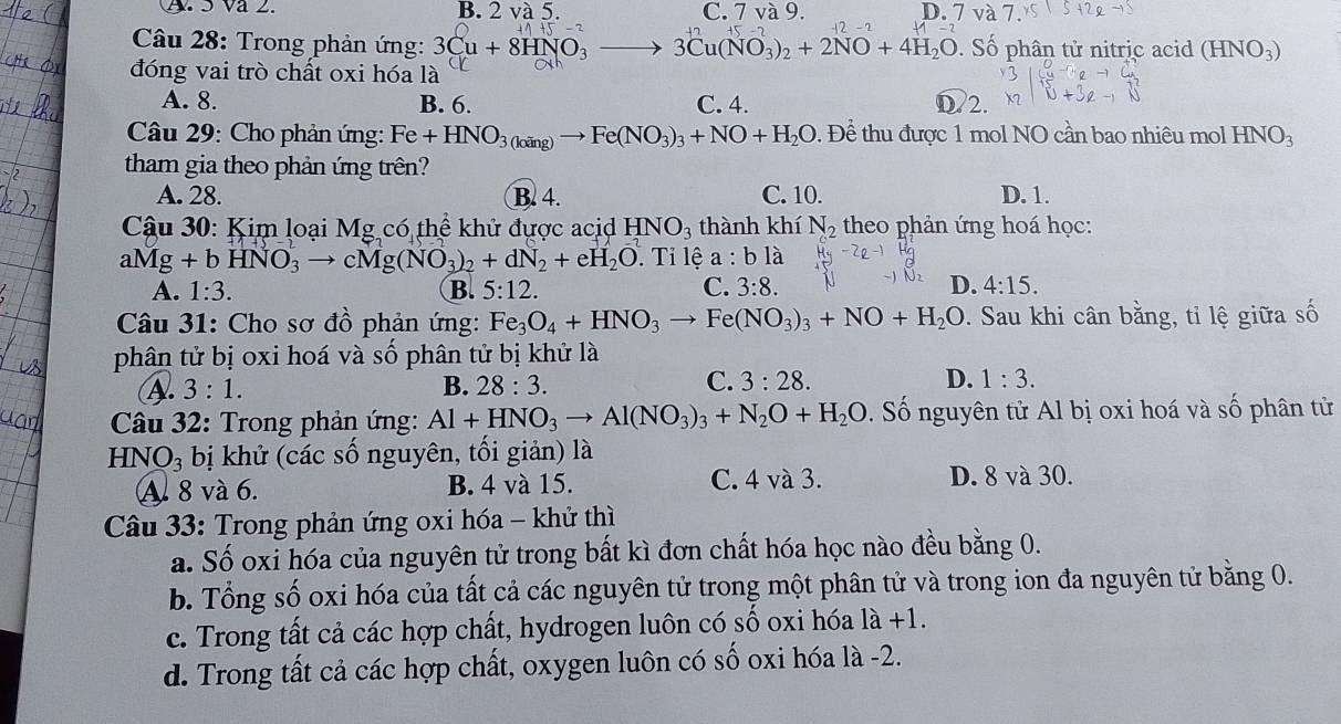 A. 5 Va 2. B. 2 và 5. C. 7 va9. D. ´ 7va7
Câu 28: Trong phản ứng: 3Cu+8HNO_3to 3Cu(NO_3)_2+2NO+4H_2O Số phân tử nitric acid (HNO_3)
đóng vai trò chất oxi hóa là
A. 8. B. 6. C. 4. D.2.
Câu 29: Cho phản ứng: Fe+HNO_3(loing)to Fe(NO_3)_3+NO+H_2O. Để thu được 1 mol NO cần bao nhiêu mol HNO_3
tham gia theo phản ứng trên?
A. 28. B. 4. C. 10. D. 1.
Cậu 30: Kim loại Mg có thể khử được acid HNO_3 thành khí N_2 theo phản ứng hoá học:
aMg+bHNO_3to cMg(NO_3)_2+dN_2+eH_2O. Tỉ lệ a:bli
A. 1:3. B. 5:12. C. 3:8. D. 4:15.
Câu 31: Cho sơ đồ phản ứng: Fe_3O_4+HNO_3to Fe(NO_3)_3+NO+H_2O. Sau khi cân bằng, tỉ lệ giữa số
phân tử bị oxi hoá và số phân tử bị khử là
A. 3:1. B. 28:3. C. 3:28. D. 1:3.
* Câu 32: Trong phản ứng: Al+HNO_3to Al(NO_3)_3+N_2O+H_2O. ố nguyên tử Al bị oxi hoá và số phân tử
HN O_3 bị khử (các số nguyên, tối giản) là
A. 8 và 6. B. 4 và 15. C. 4 và 3. D. 8 và 30.
Câu 33: Trong phản ứng oxi hóa - khử thì
a. Số oxi hóa của nguyên tử trong bất kì đơn chất hóa học nào đều bằng 0.
b. Tổng số oxi hóa của tất cả các nguyên tử trong một phân tử và trong ion đa nguyên tử bằng 0.
c. Trong tất cả các hợp chất, hydrogen luôn có số oxi hóa 1a+1.
d. Trong tất cả các hợp chất, oxygen luôn có số oxi hóa là -2.