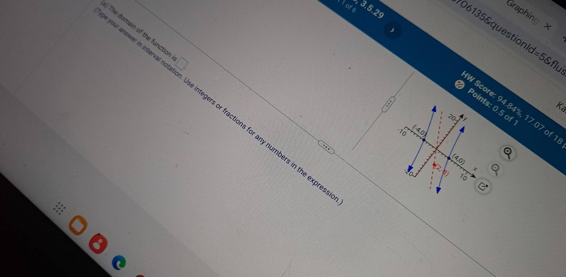 1of6 
3.5.2s 
Graphing x
v 
) The domain of the functior □. 
06135&questionld=5&fl 
Points: 0.5 of 
ype your answer in interval r ers or fractions for any numbers in the expres: 
W Score: 94.84%, 17.07 of
20
-10
(-4,0 1
(4,0)

(2,-8) 70
C