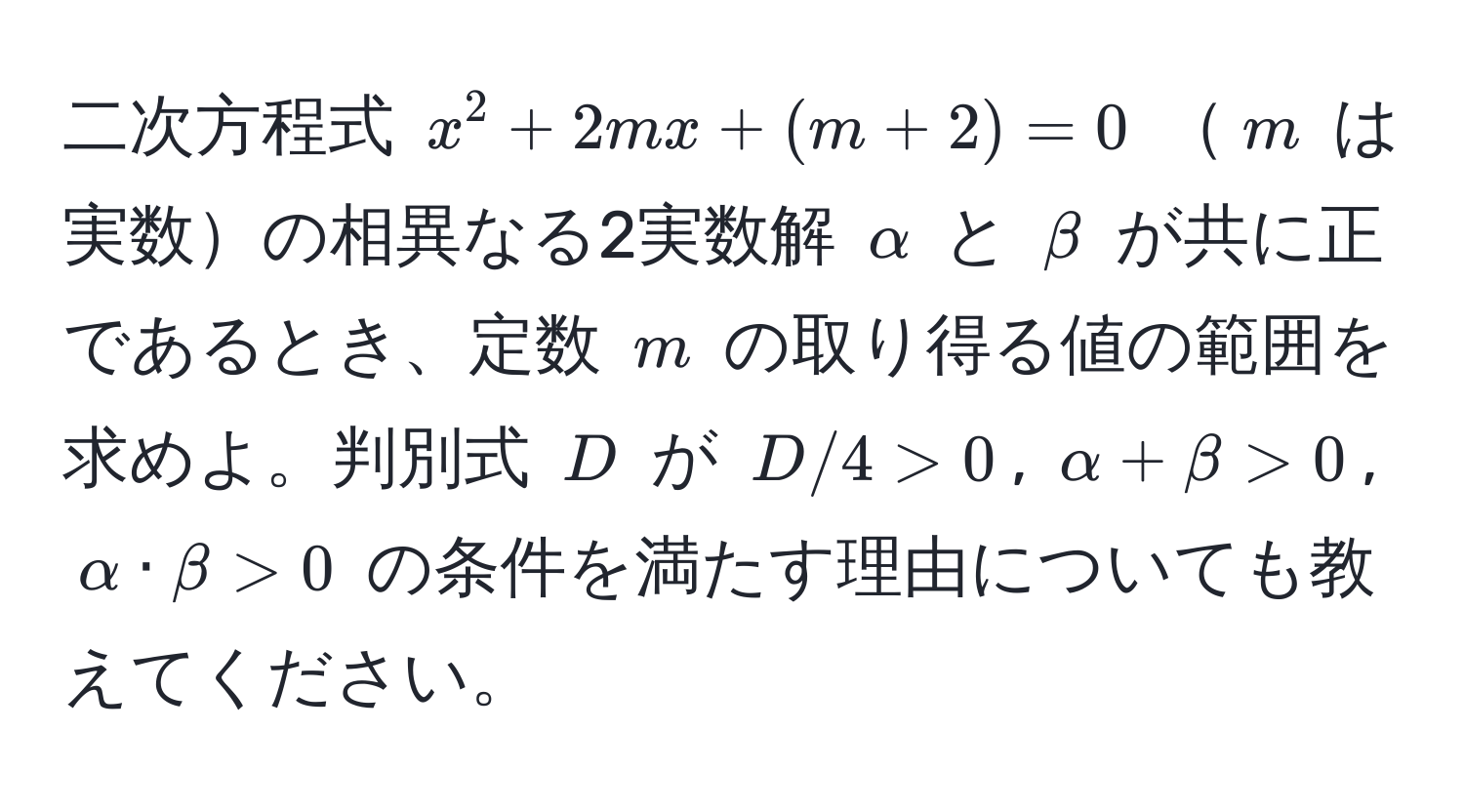 二次方程式 $x^2 + 2mx + (m + 2) = 0$ $m$ は実数の相異なる2実数解 $alpha$ と $beta$ が共に正であるとき、定数 $m$ の取り得る値の範囲を求めよ。判別式 $D$ が $D/4 > 0$, $alpha + beta > 0$, $alpha · beta > 0$ の条件を満たす理由についても教えてください。