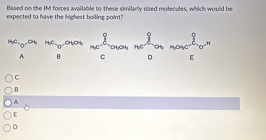 Based on the IM forces available to these similarly sized molecules, which would be
expected to have the highest boiling point?
^HC_2O_4O_H_3HC_O+ H_3CO+CO_2CH_O_6H_3C^O+H_OCO_6H_6O+H_3
C
B
A
E
D