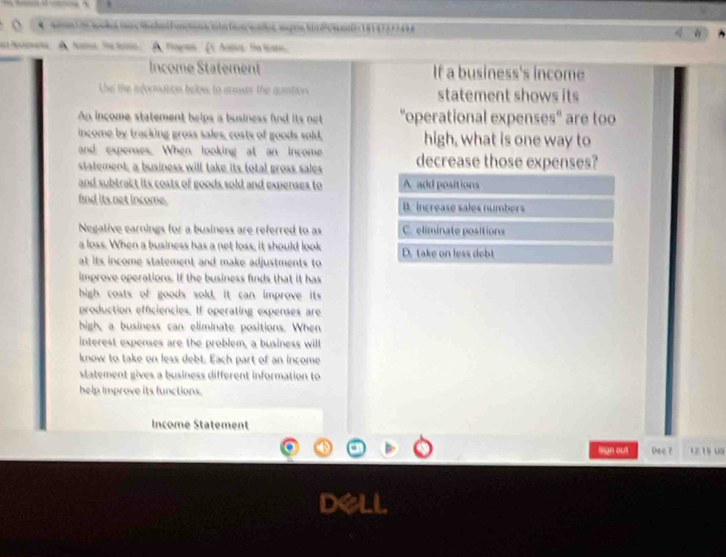 le w s 
nd hemmaria. A Amee The baso A Pogms V Aoa: the licate
Income Statement If a business's income
Uhis the information below to arswar the quistion. statement shows its
An income statement helps a business fnd its net "operational expenses" are too
income by tracking gross sales, costs of goods sold, high, what is one way to
and expenses. When looking at an income
statement, a business will take its total gross sales
decrease those expenses?
and subtract its costs of goods sold and expenses to A add positions
and its net income. B. increase sales numbers
Negative earnings for a business are referred to as C. eliminate positions
a loss. When a business has a net loss, it should look D. take on less debt
at its income statement and make adjustments to
improve operations. If the business finds that it has
high costs of goods sold, it can improve its
production efficiencies. If operating expenses are
high, a business can eliminate positions. When
interest expenses are the problem, a business will
know to take on less debt. Each part of an income
statement gives a business different information to
help improve its functions.
Income Statement
legn out Dee 7 12 15 uS