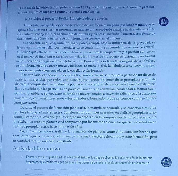 Las ideas de Lavoisier fueron publicadas en 1789 y se consideran un punto de quiebre para dar
paso a la química moderna como una ciencia cuantitativa.
¡No olvides el proyecto! Realiza las actividades propuestas.
Ahora sabemos que la ley de conservación de la materia es un principio fundamental que se l
aplica a los diversos sistemas presentes en nuestro universo, desde galaxias hasta partículas fun-
damentales. Por ejemplo, el nacimiento de estrellas y planetas, incluido el nuestro, son ejemplos
fascinantes de cómo la materia se transforma y se conserva en el universo.
Cuando una nebulosa, nube de gas y polvo, colapsa bajo la influencia de la gravedad, se
forma una nueva estrella. Los materiales ya se condensan y se acumulan on un núcleo central.
A medida que esta acumulación de materia se intensifica, la temperatura y la presión aumentan
en el núcleo. Al final, por estas circunstancias los átomos de hidrógeno se fusionan para formar
helío, liberando energía en forma de luz y calor. En este proceso, la materia original de la nebulosa
se transforma en una estrella nueva y brillante. La masa total de la nebulosa se conserva, aunque
ahora se encuentra concentrada en la estrella recién formada.
Por otro lado, el nacimiento de planetas, como la Tierra, se produce a partir de un disco de
material interestelar que rodea una estrella joven conocido como disco protoplanetario. Este
disco está compuesto principalmente por gas y polvo residual del proceso de formación de estre-
llas. A medida que las particulas de polvo colisionan y se acumulan, comienzan a formar cuer-
pos más grandes. A su vez, estos cuerpos de mayor tamaño, a través de colisiones y la atracción
gravitatoria, continúan creciendo y fusionándose, formando lo que se conoce como embriones
protoplanetarios
Durante el proceso de formación planetaria, la materia se acumula y se conserva a medida
que los planetas adquieren masa. Los elementos químicos presentes en el disco protoplanetario,
como el carbono, el oxígeno y el hierro, se incorporan en la composición de los planetas. Por lo
que sabemos, nuestro planeta está compuesto por los mismos elementos que se encontraban en
su disco protoplanetario hace billones de años.
Así, el nacimiento de estrellas y la formación de planetas como el nuestro, son hechos que
demuestran que la matería en el universo sigue una trayectoria de cambio y transformación, pero
su cantidad total se mantiene constante.
Actividad formativa
1. Enumera tres ejemplos de situaciones cotidianas en las que se observe la conservación de la matería.
Explica por qué consideras que en esas situaciones se cumple la ley de conservación de la materia.
_
_
_