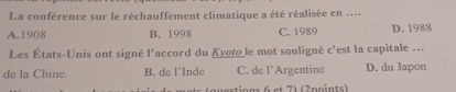 La conférence sur le réchauffement climatique a été réalisée en ....
A. 1908 B. 1998 C. 1989 D. 1988
Les États-Unis ont signé l'accord du Kyot le mot souligné c'est la capitale ...
de la Chine. B. de l'Inde C. de l’Argentine D. du Japon
questions 6 et 7) (2points)