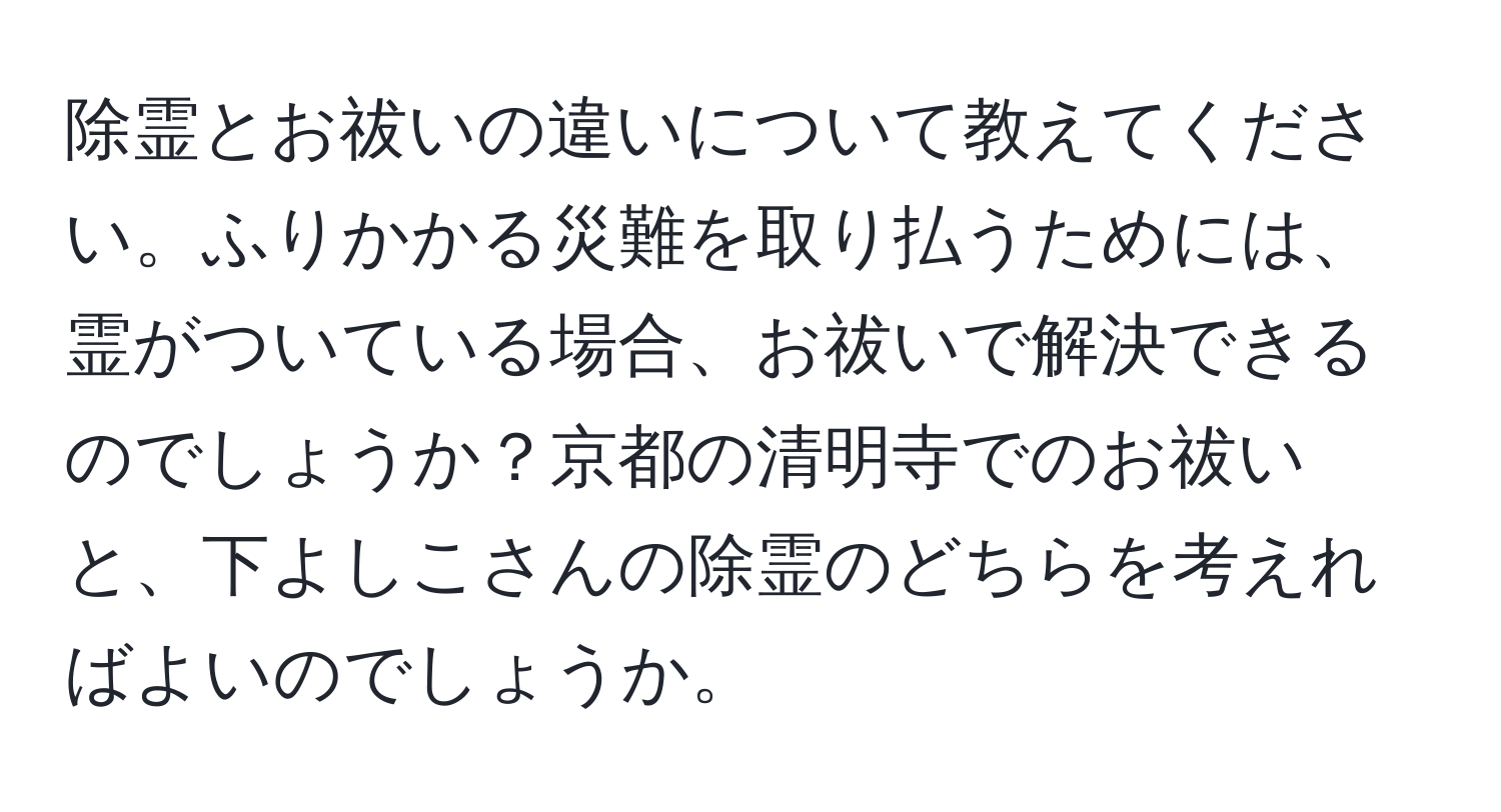 除霊とお祓いの違いについて教えてください。ふりかかる災難を取り払うためには、霊がついている場合、お祓いで解決できるのでしょうか？京都の清明寺でのお祓いと、下よしこさんの除霊のどちらを考えればよいのでしょうか。