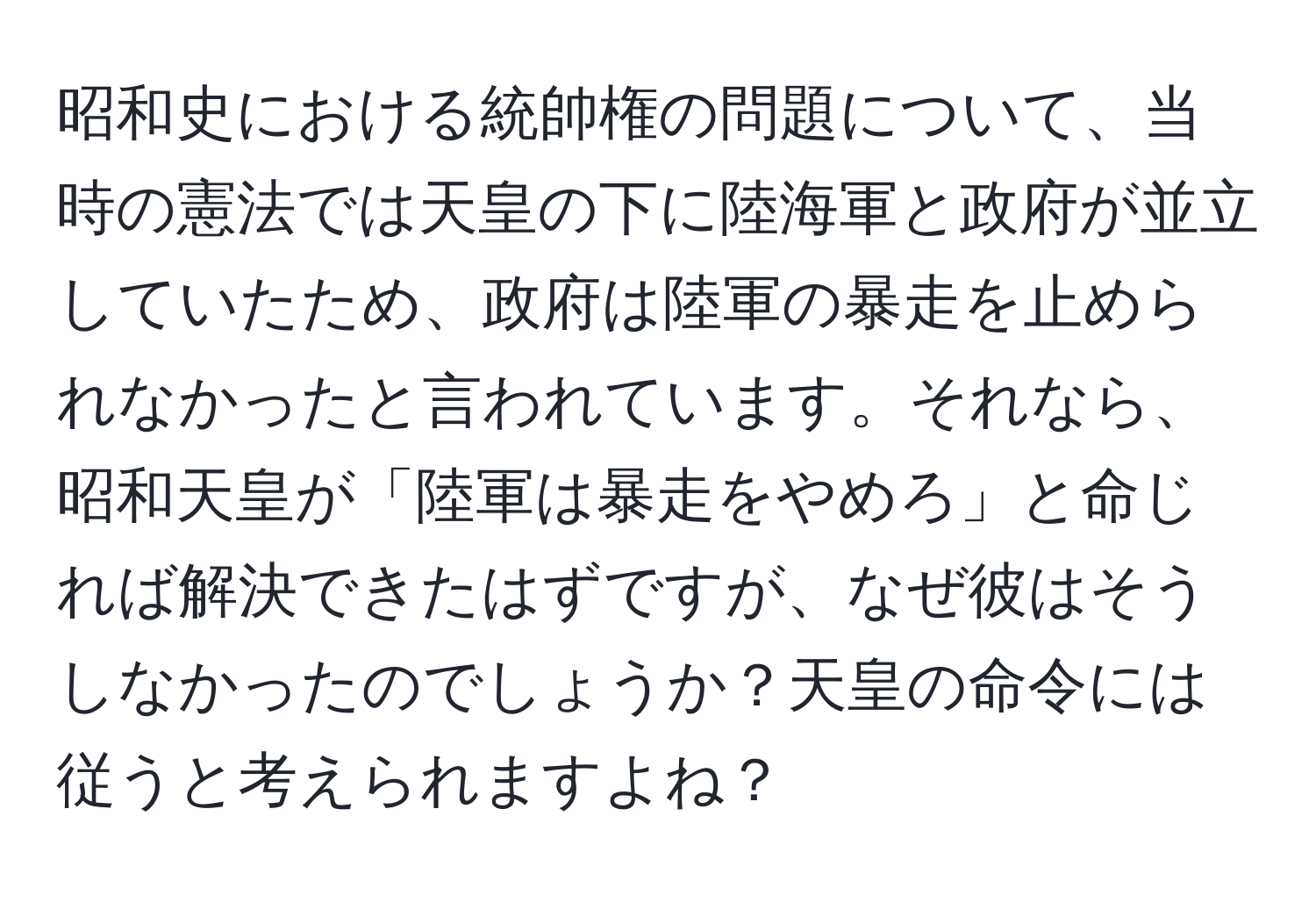 昭和史における統帥権の問題について、当時の憲法では天皇の下に陸海軍と政府が並立していたため、政府は陸軍の暴走を止められなかったと言われています。それなら、昭和天皇が「陸軍は暴走をやめろ」と命じれば解決できたはずですが、なぜ彼はそうしなかったのでしょうか？天皇の命令には従うと考えられますよね？