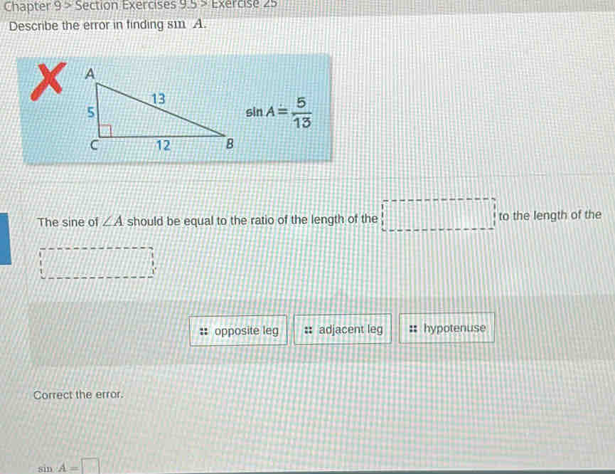 Chapter 9 > Section Exercises 9.5> Exercise ∠ 5 
Describe the error in finding s11 A.
sin A= 5/13 
The sine of ∠ A should be equal to the ratio of the length of the □ to the length of the
1°
opposite leg adjacent leg hypotenuse
Correct the error.
sin A=□