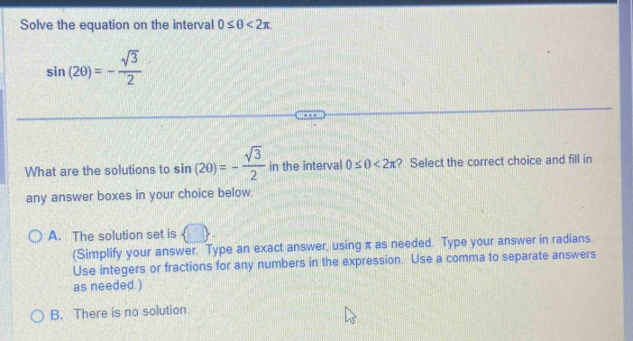 Solve the equation on the interval 0≤ θ <2π.
sin (2θ )=- sqrt(3)/2 
What are the solutions to sin (20)=- sqrt(3)/2  in the interval 0≤ θ <2π ? Select the correct choice and fill in
any answer boxes in your choice below.
A. The solution set is
(Simplify your answer. Type an exact answer, using π as needed. Type your answer in radians.
Use integers or fractions for any numbers in the expression. Use a comma to separate answers
as needed.)
B. There is no solution.