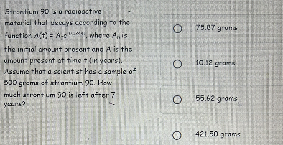 Strontium 90 is a radioactive
material that decays according to the
75.87 grams
function A(t)=A_0e^(-0.0244t) , where A_0 is
the initial amount present and A is the
amount present at time t (in years). 10.12 grams
Assume that a scientist has a sample of
500 grams of strontium 90. How
much strontium 90 is left after 7 55.62 grams
years?
421.50 grams
