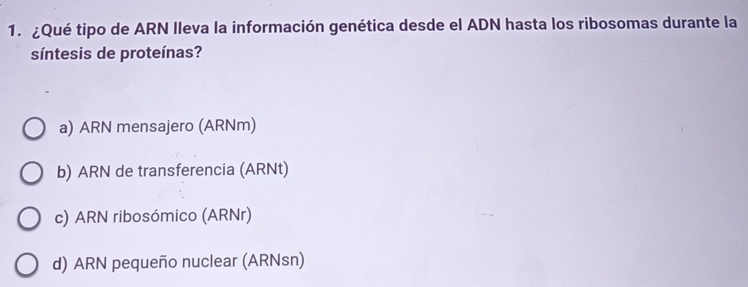 ¿Qué tipo de ARN Ileva la información genética desde el ADN hasta los ribosomas durante la
síntesis de proteínas?
a) ARN mensajero (ARNm)
b) ARN de transferencia (ARNt)
c) ARN ribosómico (ARNr)
d) ARN pequeño nuclear (ARNsn)