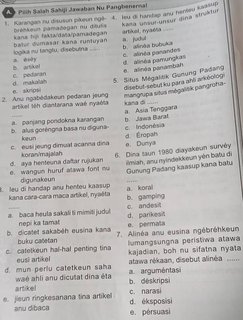 A Pilih Salah Sahiji Jawaban Nu Pangbenernal
1. Karangan nu disusun pikeun ngé- 4. leu di handap anu henteu kaasup
bréhkeun pamadegan nu ditulis kana unsur-unsur dina struktur
kana hiji fakta/data/pamadegan artikel, nyaéta ......
batur dumasar kana runtuyan a. judul
logika nu tangtu, disebutna ...... b. alinéa bubuka
c. alinéa panandes
a. éséy
d. alinéa pamungkas
b. artikel
e. alinéa panambah
5. Situs Mégalitik Gunung Padang
c. pedaran
d. makalah
e.skripsi
disebut-sebut ku para ahli arkéologi
2. Anu ngabédakeun pedaran jeung mangrupa situs mégalitik pangroha-
artikel téh diantarana waé nyaéta kana di_
_
a. Asia Tenggara
a. panjang pondokna karangan b. Jawa Barat
b. alus goréngna basa nu diguna- c. Indonésia
keun
d. Éropah
c. eusi jeung dimuat acanna dina e. Dunya
koran/majalah
d. aya henteuna daftar rujukan 6. Dina taun 1980 diayakeun survéy
e. wangun huruf atawa font nu ilmiah, anu nyindekkeun yén batu di
Gunung Padang kaasup kana batu
digunakeun
_
. leu di handap anu henteu kaasup a. koral
kana cara-cara maca artikel, nyaéta b. gamping
_
c. andesit
a. baca heula sakali ti mimiti judul d. parikesit
nepi ka tamat
b. dicatet sakabéh eusina kana e. permata
buku catetan 7. Alinéa anu eusina ngébréhkeun
c. catetkeun hal-hal penting tina lumangsungna peristiwa atawa
kajadian, boh nu sifatna nyata
eusi artikel
atawa rékaan, disebut alinéa ......
d. mun perlu catetkeun saha
a. arguméntasi
waé ahli anu dicutat dina éta b. déskripsi
artikel
e. jieun ringkesanana tina artikel c. narasi
d. éksposisi
anu dibaca
e. pérsuasi