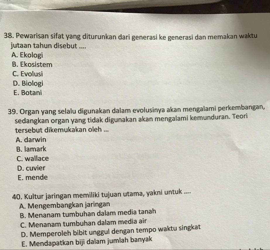 Pewarisan sifat yang diturunkan dari generasi ke generasi dan memakan waktu
jutaan tahun disebut ....
A. Ekologi
B. Ekosistem
C. Evolusi
D. Biologi
E. Botani
39. Organ yang selalu digunakan dalam evolusinya akan mengalami perkembangan,
sedangkan organ yang tidak digunakan akan mengalami kemunduran. Teori
tersebut dikemukakan oleh ...
A. darwin
B. lamark
C. wallace
D. cuvier
E. mende
40. Kultur jaringan memiliki tujuan utama, yakni untuk ....
A. Mengembangkan jaringan
B. Menanam tumbuhan dalam media tanah
C. Menanam tumbuhan dalam media air
D. Memperoleh bibit unggul dengan tempo waktu singkat
E. Mendapatkan biji dalam jumlah banyak