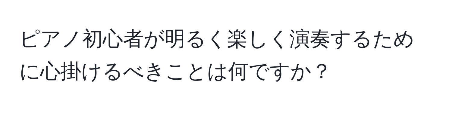 ピアノ初心者が明るく楽しく演奏するために心掛けるべきことは何ですか？