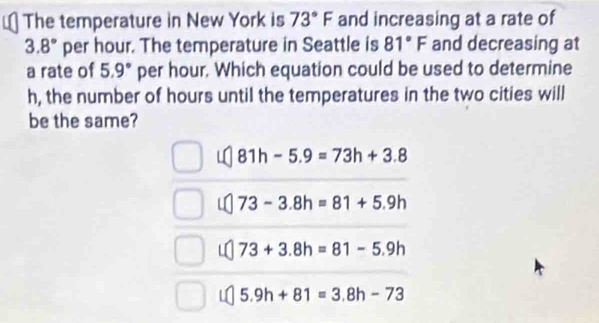 The temperature in New York is 73°F and increasing at a rate of
3.8° per hour. The temperature in Seattle is 81°F and decreasing at
a rate of 5.9° per hour. Which equation could be used to determine
h, the number of hours until the temperatures in the two cities will
be the same?
81h-5.9=73h+3.8
73-3.8h=81+5.9h
73+3.8h=81-5.9h
5.9h+81=3.8h-73