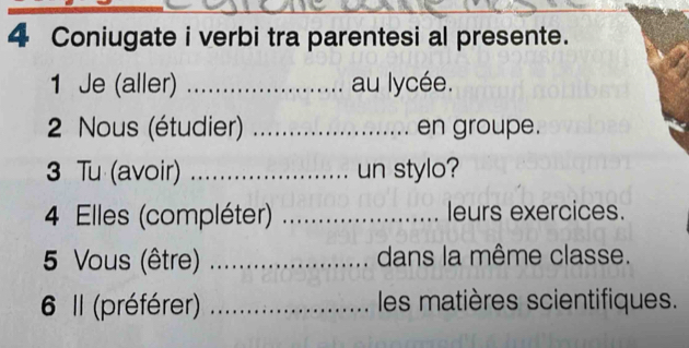 Coniugate i verbi tra parentesi al presente. 
1 Je (aller) _au lycée. 
2 Nous (étudier) _. en groupe. 
3 Tu (avoir) _un stylo? 
4 Elles (compléter) _leurs exercices. 
5 Vous (être) _dans la même classe. 
6 Il (préférer) _les matières scientifiques.