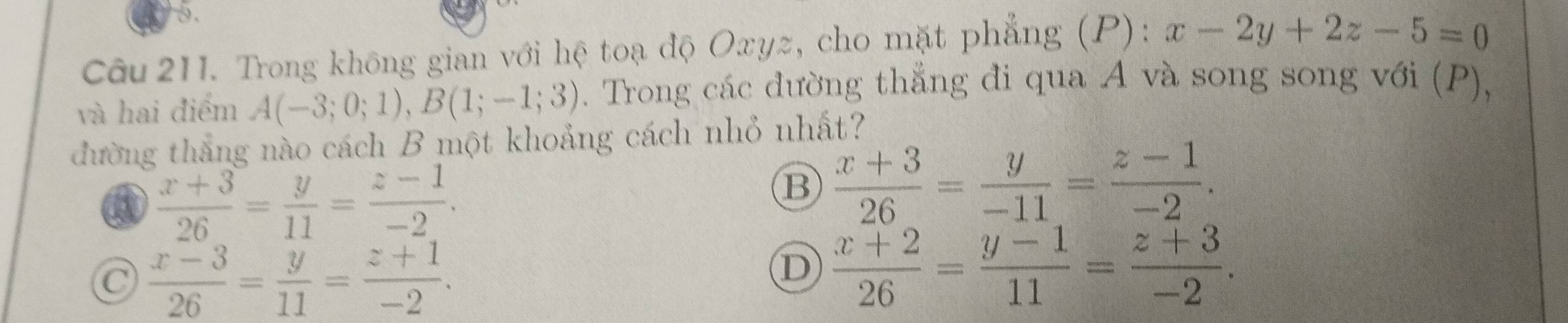 Trong không gian với hệ toạ độ Oxyz, cho mặt phẳng (P): x-2y+2z-5=0
và hai điểm A(-3;0;1), B(1;-1;3). Trong các đường thẳng đi qua A và song song với (P),
đường thắng nào cách B một khoảng cách nhỏ nhất?
a  (x+3)/26 = y/11 = (z-1)/-2 .
B  (x+3)/26 = y/-11 = (z-1)/-2 .
C  (x-3)/26 = y/11 = (z+1)/-2 .
D  (x+2)/26 = (y-1)/11 = (z+3)/-2 .