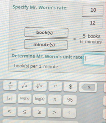 Specify Mr. Worm's rate:
 10/12 
 book(s)/minute(s) =frac 5books(6minutes)^ 
Determine Mr. Worm's unit rate: □ 
book(s) per 1 minute
 x/y  sqrt(x) sqrt[y](x) □ x^7 -□^ $|<
|x| log (x) log (x) π %
÷