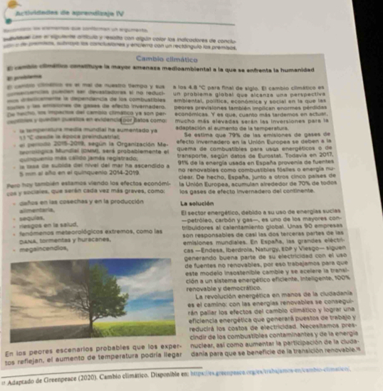 Actividades de aprendizaje IV
son n coenton que canférmien un arpumente
peeae cen el sigulnte arícula y resalta con algún calor los indicadores de conclu
a de premias, suánopa los conclusiones y encierra con un rectánguló los premisas,
Cambio climático
cembic climáiticn conatituye la mayor amenaza medioambiental a la que se enfrenta la humanidad
En probilaa
El cemblo climátio es el mal de nuestro tempo y sus a los 4.8°C para final de siglo. El cambio cilmático es
acantes puedes sar devastadoras al no redució
a aeticamente la dependencia de los combustibles un probiema global que alcanza una perspectiva
pute y ls emsiines de gases de efecto invernadero. ambiental, política, económica y social en la que las
De fecho, sos imparos del camblo climático ya son per peores previsiones también implican enormes pérdidas
económicas. Y es que, cuanto más tardemos en actuer
centnes y quedan questos en evidencia por Batos como: mucho más elevadas serán las inversiones para la
.  i tempereture media mundial ha aumentado ya adaptación al aumento de la temperatura.
Se éstima que 79% de las emisiones de gases de
11% gesde la égoca preindustrial, efecto invernadero en la Unión Europea se deben a la
el perodo 2015-2019, según la Organización Me- quema de combustíbles para usos energéticos o de
seoroiógica Mundial (DMM), será probablemente el transporte, según datos de Eurostat. Todavía en 2017.
quinquenia más calido jamás registrado;
la lasa de subida del nível del mar ha ascendido a 91% de la energía usada en España provenia de fuentes
5 mm al año en el quinquenio 2014-2019 no renovables como combustibles fóslles o energia nu-
Pero hoy también estamos viendo los efectos económi- clear. De hecho, España, junto a otros cinco países de
cos y sociales, que serán cada vez más graves, como: la Unión Europea, acumulan alrededor de 70% de todos
los gases de efecto invernadero del continente.
. caños en las cosechas y en la producción La solución
ailimentaria.
sequias, El sector energético, debido a su uso de energias sucias
riesgos en la salud.  petróleo, carbón y gas-, es uno de los mayores con-
fenómenos meteorológicos extremos, como las tribuidores al calentamiento giobal. Unas 90 empresas
DANA, tormentas y huracanes. son responsables de casí las dos terceras partes de las
emisiones mundiales. En España, las grandes eléctri-
megaincendios, cas —Endesa, iberdrola, Naturgy, EDP y Viesgo— siguen
erando buena parte de su electricidad con el uso
fuentes no renovables, por eso trabajamos para que
e modelo insostenible camble y se acelere la transi-
n a un sistema energético eficiente, Inteligente, 100%
novable y democrático.
La revolución energética en manos de la cludadania
el camino: con las energías renovables se conseguil
án pallar los efectos del cambio climático y lograr una
ficiencia energética que generará puestos de trabajo y
educirá los costos de electricidad. Necesitamos pres-
cindir de los combustibles contaminantes y de la energía
En los peores escenarlos probables que los exper- nuclear, así como aumentar la participación de la cluda-
_
tos refiejan, el aumento de temperatura podría llegar danía para que se beneficie de la transición renovable. s
u Adaptado de Greenpeace (2020). Cambio climático. Disponible em https://es.greenpeaco.org/es/trabajamos-en/cambio-clímático.