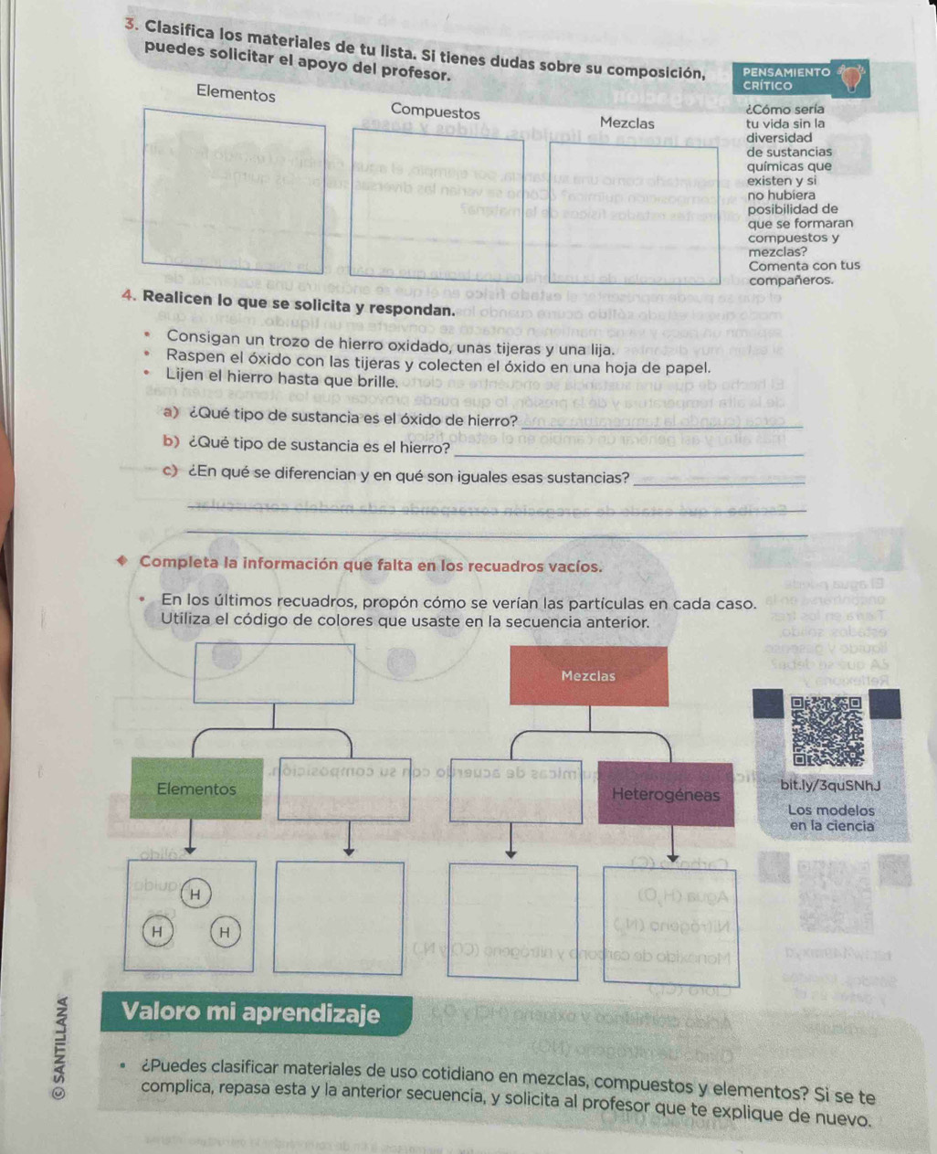 Clasifica los materiales de tu lista. Si tienes dudas sobre su composición, PENSAMIENTO 
puedes solicitar el apoyo del profesor. 
CRÍTICO 
¿Cómo sería 
Elementos Compuestos Mezclas tu vida sin la 
diversidad 
de sustancias 
químicas que 
existen y si 
no hubiera 
posibilidad de 
que se formaran 
compuestos y 
mezclas? 
Comenta con tus 
compañeros. 
4. Realicen lo que se solicita y respondan. 
Consigan un trozo de hierro oxidado, unas tijeras y una lija. 
Raspen el óxido con las tijeras y colecten el óxido en una hoja de papel. 
Lijen el hierro hasta que brille. 
) ¿Qué tipo de sustancia es el óxido de hierro? 
_ 
_ 
b) ¿Qué tipo de sustancia es el hierro? 
c) ¿En qué se diferencian y en qué son iguales esas sustancias?_ 
_ 
_ 
Completa la información que falta en los recuadros vacíos. 
En los últimos recuadros, propón cómo se verían las partículas en cada caso. 
Utiliza el código de colores que usaste en la secuencia anterior. 
Valoro mi aprendizaje 
E ¿Puedes clasificar materiales de uso cotidiano en mezclas, compuestos y elementos? Si se te 
complica, repasa esta y la anterior secuencia, y solicita al profesor que te explique de nuevo.