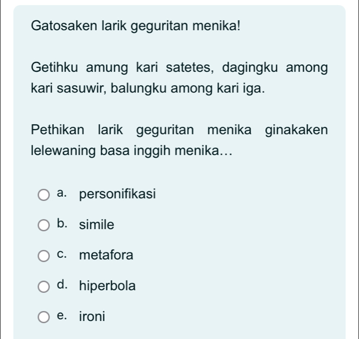 Gatosaken larik geguritan menika!
Getihku amung kari satetes, dagingku among
kari sasuwir, balungku among kari iga.
Pethikan larik geguritan menika ginakaken
lelewaning basa inggih menika...
a. personifikasi
b. simile
c. metafora
d. hiperbola
e. ironi