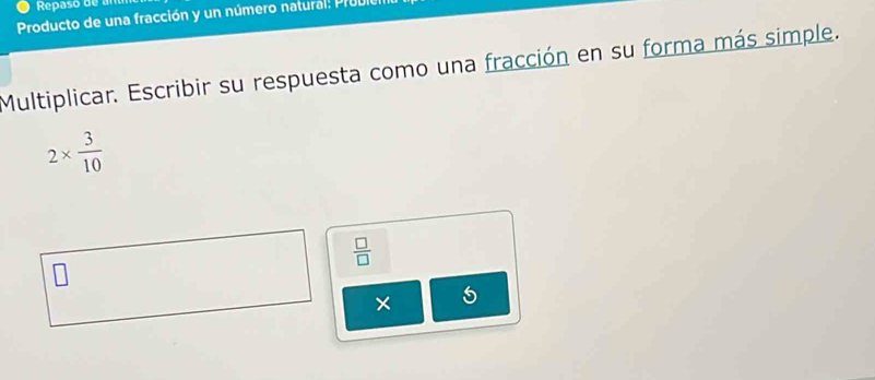 Repaso de an 
Producto de una fracción y un número natural: PrUI 
Multiplicar. Escribir su respuesta como una fracción en su forma más simple.
2*  3/10 
 □ /□  
×