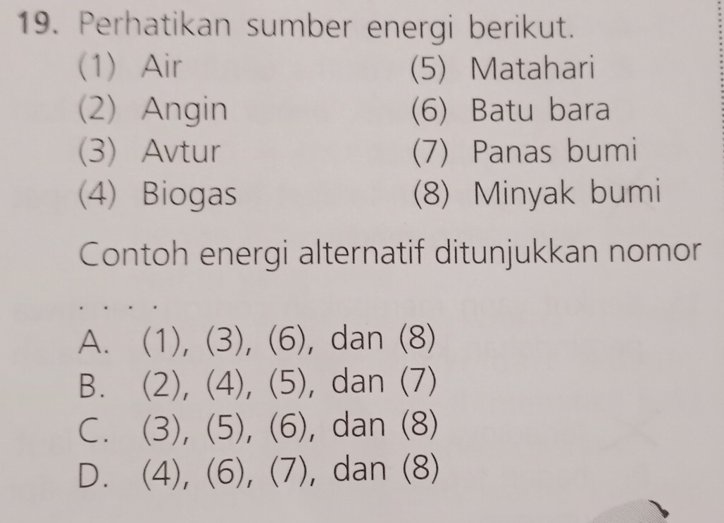 Perhatikan sumber energi berikut.
(1) Air (5) Matahari
(2) Angin (6) Batu bara
(3) Avtur (7) Panas bumi
(4) Biogas (8) Minyak bumi
Contoh energi alternatif ditunjukkan nomor
A. (1), (3), (6), dan (8)
B. (2), (4), (5), dan (7)
C. (3), (5), (6), dan (8)
D. (4), (6), (7), dan (8)