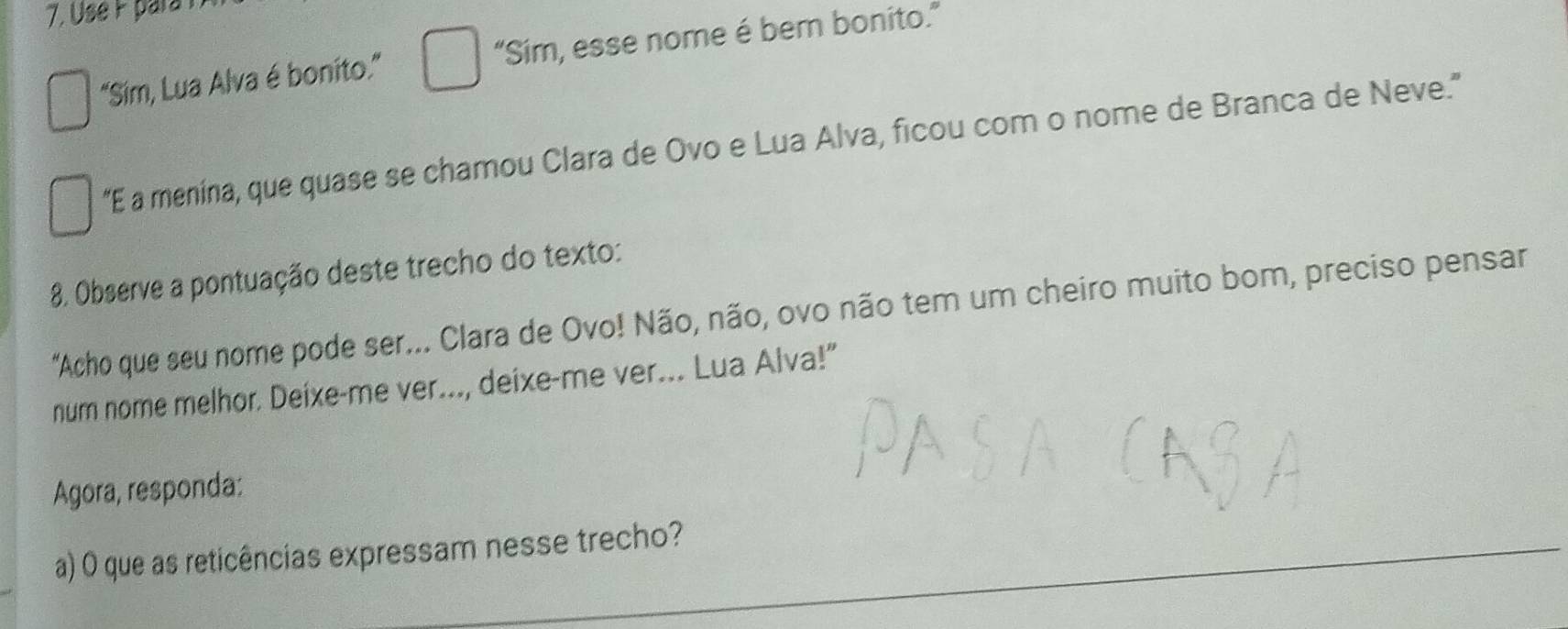 "Sim, Lua Alva é bonito." “Sim, esse nome é ber bonito.” 
“E a menina, que quase se chamou Clara de Ovo e Lua Alva, ficou com o nome de Branca de Neve." 
8. Observe a pontuação deste trecho do texto: 
"Acho que seu nome pode ser... Clara de Ovo! Não, não, ovo não tem um cheiro muito bom, preciso pensar 
num nome melhor. Deixe-me ver..., deixe-me ver... Lua Alva!" 
Agora, responda: 
a) O que as reticências expressam nesse trecho?