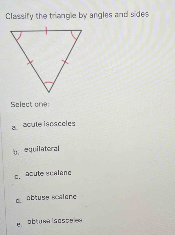 Classify the triangle by angles and sides
Select one:
a. acute isosceles
b.equilateral
c. acute scalene
d. obtuse scalene
e. obtuse isosceles