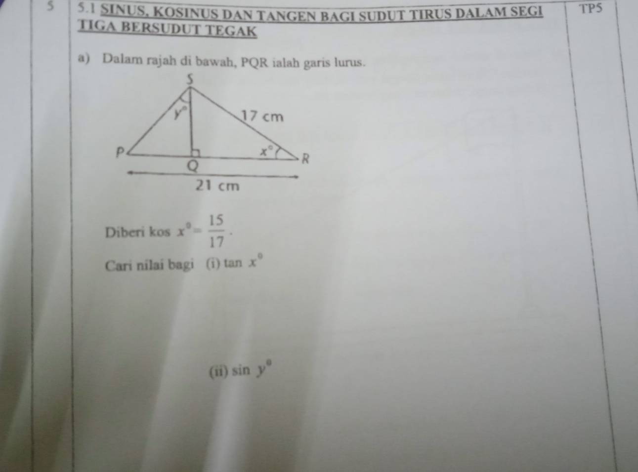 5 5.1 SINUS, KOSINUS DAN TANGEN BAGI SUDUT TIRUS DALAM SEGI TP5
TIGA BERSUDUT TEGAK
a) Dalam rajah di bawah, PQR ialah garis lurus.
Diberi kos x°= 15/17 .
Cari nilai bagi (i) tan x°
(ii) sin y°