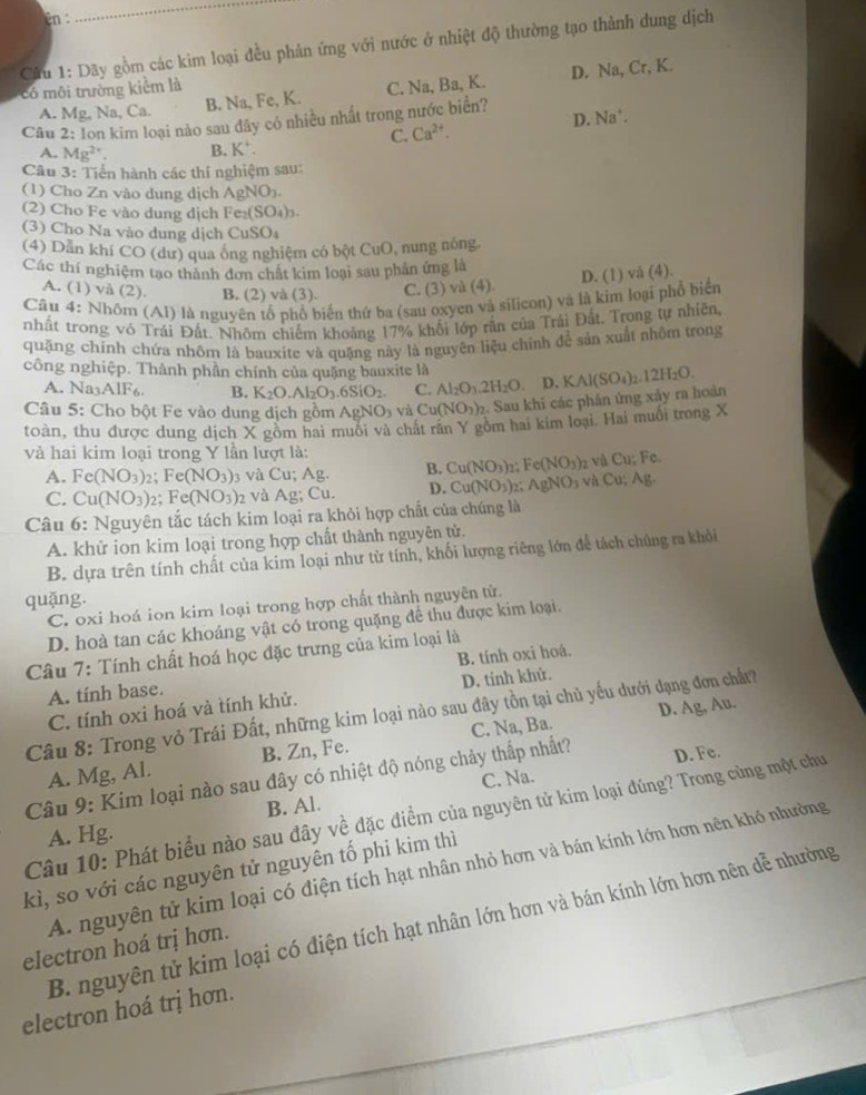 2n :
Cầu 1: Dãy gồm các kim loại đều phản ứng với nước ở nhiệt độ thường tạo thành dung dịch
có môi trường kiểm là
A. Mg, Na, Ca. B. Na, Fe, K. C. Na, Ba, K. D. Na, Cr, K.
Câu 2: Ion kim loại nào sau dây có nhiều nhất trong nước biển?
C. Ca^(2+). D. Na^+.
A. Mg^(2+). B. K^+.
Câu 3: Tiển hành các thí nghiệm sau:
(1) Cho Zn vào dung dịch AgNO_3.
(2) Cho Fe vào dung dịch Fe_2(SO_4)_3.
(3) Cho Na vào dung dịch CuSO_4
(4) Dẫn khí CO (dư) qua ông nghiệm có bột CuO, nung nòng
Các thí nghiệm tạo thành đơn chất kim loại sau phản ứng là
D. (1) vå (4).
A. (1) và (2). B. (2) và (3). C. (3) và (4).
Câu 4: Nhôm (Al) là nguyên tổ phổ biến thứ ba (sau oxyen và silicon) và là kim loại phố biển
nhất trong vỏ Trái Đất. Nhôm chiếm khoảng 17% khối lớp rắn của Trải Đất. Trong tự nhiên,
quặng chính chứa nhōm là bauxite và quặng này là nguyên liệu chính để sản xuất nhôm trong
công nghiệp. Thành phần chính của quặng bauxite là
A. Na3AlF6. B. K_2O.Al_2O_3.6SiO_2. C. Al_2O_3.2H_2O D.
Câu 5: Cho bột Fe vào dung dịch gồm AgNOs và Cu(NO_3)_2. Sau khi các phản ứng xảy ra hoản KAl(SO_4)_2.12H_2O.
toàn, thu được dung dịch X gòm hai muôi và chất răn Y gồm hai kim loại. Hai muối trong X
và hai kim loại trong Y lần lượt là:
A. Fe(NO_3)_2;Fe(NO_3) 3 và Cu; Ag. B. Cu(NO_3). Fe(NO_3) vaCu;Fe
C. Cu(NO_3)_2;Fe(NO_3) và Ag; Cu. D. Cu(NO_3)_2 AgNO_3 và Cu;Ag.
Câu 6: Nguyên tắc tách kim loại ra khỏi hợp chất của chúng là
A. khử ion kim loại trong hợp chất thành nguyên tử.
B. dựa trên tính chất của kim loại như từ tính, khối lượng riêng lớn để tách chủng ra khỏi
quặng.
C. oxi hoá ion kim loại trong hợp chất thành nguyên tử.
D. hoà tan các khoáng vật có trong quặng để thu được kim loại.
Câu 7: Tính chất hoá học đặc trưng của kim loại là
A. tính base. B. tính oxi hoá.
D. tính khử.
C. tính oxi hoá và tính khử.
Câu 8: Trong vỏ Trái Đất, những kim loại nào sau đây tồn tại chủ yếu dưới dạng đơn chất?
A. Mg, Al. B. Zn, Fe. C. Na, Ba. D. Ag, Au.
C. Na.
Câu 9: Kim loại nào sau đây có nhiệt độ nóng chảy thấp nhất? D. Fe.
B. Al.
Câu 10: Phát biểu nào sau đây về đặc điểm của nguyên tử kim loại đúng? Trong cùng một chu
A. Hg.
A. nguyên tử kim loại có điện tích hạt nhân nhỏ hơn và bán kính lớn hơn nên khó nhường
kì, so với các nguyên tử nguyên tố phi kim thì
B. nguyên tử kim loại có điện tích hạt nhân lớn hơn và bán kính lớn hơn nên dễ nhường
electron hoá trị hơn.
electron hoá trị hơn.