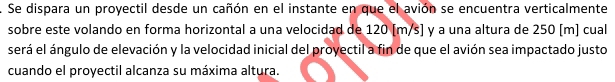 Se dispara un proyectil desde un cañón en el instante en que el avión se encuentra verticalmente 
sobre este volando en forma horizontal a una velocidad de 120 [m/s] y a una altura de 250 [m] cual 
será el ángulo de elevación y la velocidad inicial del proyectil a fin de que el avión sea impactado justo 
cuando el proyectil alcanza su máxima altura.