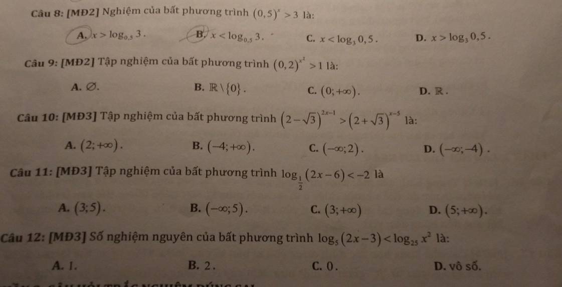 [MĐ2] Nghiệm của bất phương trình (0,5)^x>3 là:
A. x>log _0.53. B. x . C. x . D. x>log _30,5. 
Câu 9: [MĐ2] Tập nghiệm của bất phương trình (0,2)^x^2>1 là:
A. ∅. B. R| 0. D. R.
C. (0;+∈fty ). 
Câu 10: [MĐ3] Tập nghiệm của bất phương trình (2-sqrt(3))^2x-1>(2+sqrt(3))^x-5 là:
A. (2;+∈fty ). B. (-4;+∈fty ). C. (-∈fty ;2). D. (-∈fty ;-4). 
Câu 11: [MĐ3] Tập nghiệm của bất phương trình log _ 1/2 (2x-6) là
A. (3;5). B. (-∈fty ;5). C. (3;+∈fty ) D. (5;+∈fty ). 
Câu 12: [MĐ3] Số nghiệm nguyên của bất phương trình log _5(2x-3) là:
A. 1. B. 2 . C. ( . D. vhat 0shat 0.