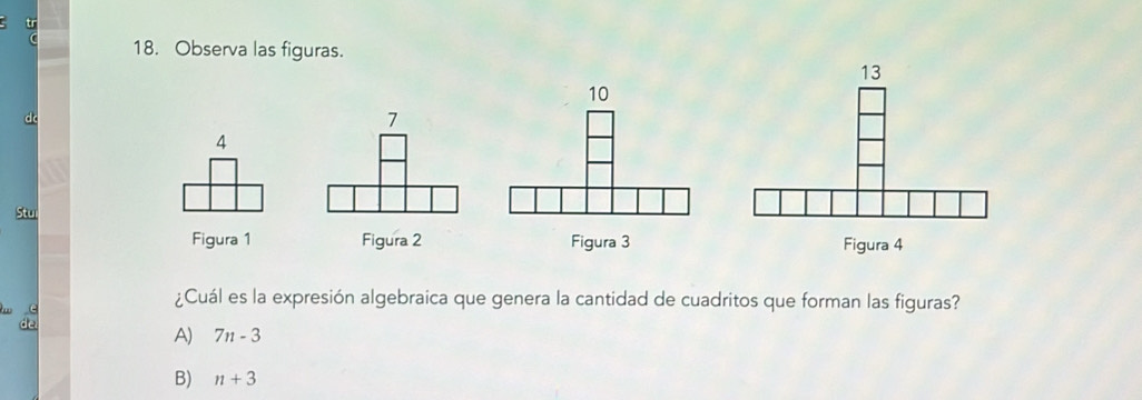 tr
18. Observa las figuras.
10
4
Stu
Figura 1 Figura 2 Figura 3 Figura 4
¿Cuál es la expresión algebraica que genera la cantidad de cuadritos que forman las figuras?
A) 7n-3
B) n+3