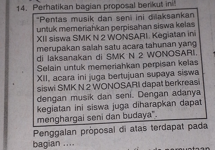 Perhatikan bagian proposal berikut ini! 
“Pentas musik dan seni ini dilaksankan 
untuk memeriahkan perpisahan siswa kelas 
XII siswa SMK N 2 WONSARI. Kegiatan ini 
merupakan salah satu acara tahunan yang 
di laksanakan di SMK N 2 WONOSARI. 
Selain untuk memeriahkan perpisan kelas 
XII, acara ini juga bertujuan supaya siswa 
siswi SMK N 2 WONOSARI dapat berkreasi 
dengan musik dan seni. Dengan adanya 
kegiatan ini siswa juga diharapkan dapat 
menghargai seni dan budaya”. 
Penggalan pròposal di atas terdapat pada 
bagian ....