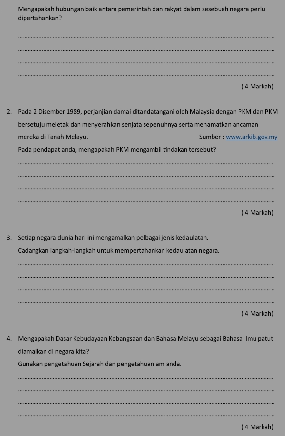 Mengapakah hubungan baik antara pemerintah dan rakyat dalam sesebuah negara perlu 
dipertahankan? 
_ 
_ 
_ 
_ 
( 4 Markah) 
2. Pada 2 Disember 1989, perjanjian damai ditandatangani oleh Malaysia dengan PKM dan PKM
bersetuju meletak dan menyerahkan senjata sepenuhnya serta menamatkan ancaman 
mereka di Tanah Melayu. Sumber : www.arkib.gov.my 
Pada pendapat anda, mengapakah PKM mengambil tindakan tersebut? 
_ 
_ 
_ 
_ 
( 4 Markah) 
3. Setiap negara dunia hari ini mengamalkan pelbagai jenis kedaulatan. 
Cadangkan langkah-langkah untuk mempertahankan kedaulatan negara. 
_ 
_ 
_ 
_ 
( 4 Markah) 
4. Mengapakah Dasar Kebudayaan Kebangsaan dan Bahasa Melayu sebagai Bahasa Ilmu patut 
diamalkan di negara kita? 
Gunakan pengetahuan Sejarah dan pengetahuan am anda. 
_ 
_ 
_ 
_ 
( 4 Markah)