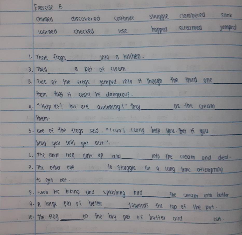 Exerase B 
chumed discovered contnue struggle clombered sank 
warned chocked lose hopped screamed jumped 
1. There frogs_ into a kitchen. 
a. They_ a pot of cream. 
3. Two of the frogs jumped into H though the thard one_ 
them that it could be dangerous. 
4. " Help uS! we are drowning! " they _as the cream_ 
them. 
5. lone of the frogs said, "I can't really help you. But if you_ 
hard you will get out". 
6. The small frog gave up and _ino the cream and died. 
3. The other one_ to struggle for a long time attempting 
to get out. 
8. soon his hiking and sprashing had_ the cream into butter 
9. A large pat of butter _Howards the top of the pot. 
_ 
10. the frog_ on the big pat of butter and 
out.