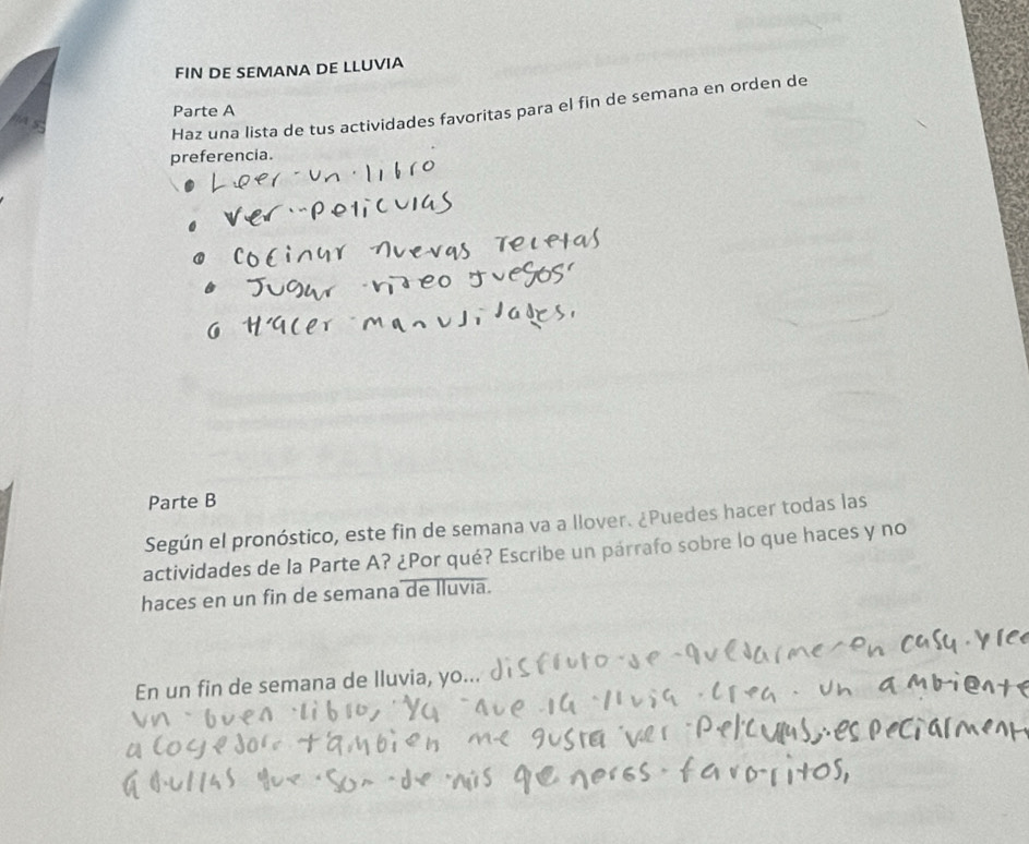 FIN DE SEMANA DE LLUVIA 
Haz una lista de tus actividades favoritas para el fin de semana en orden de 
Parte A 
preferencia. 
Parte B 
Según el pronóstico, este fin de semana va a llover. ¿Puedes hacer todas las 
actividades de la Parte A? ¿Por qué? Escribe un párrafo sobre lo que haces y no 
haces en un fin de semana de lluvia. 
En un fin de semana de lluvia, yo..