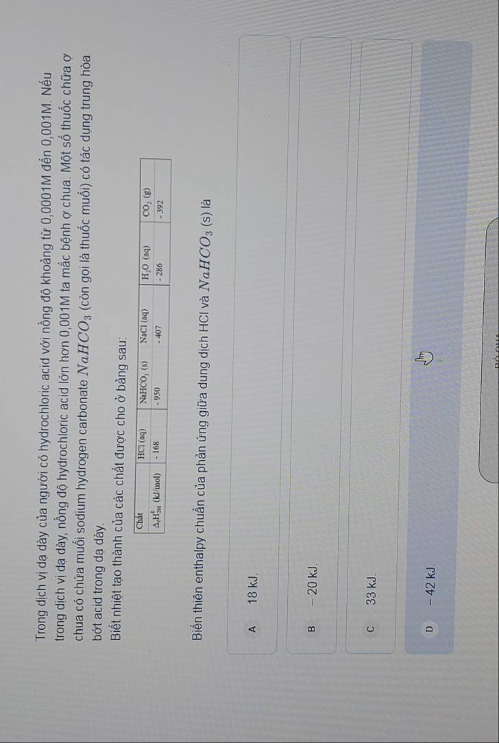 Trong dịch vị dạ dày của người có hydrochloric acid với nồng độ khoảng từ 0,0001M đến 0,001M. Nếu
trong dịch vị da dày, nồng độ hydrochloric acid lớn hơn 0,001M ta mắc bệnh ợ chua. Một số thuốc chữa ợ
chua có chứa muối sodium hydrogen carbonate Na. HCO_3 (còn gọi là thuốc muối) có tác dụng trung hòa
bót acid trong dạ dày.
Biết nhiệt tạo thành của các chất được cho ở bảng sau:
Biển thiên enthalpy chuẫn của phản ứng giữa dung dịch HCI và Nα H CO_3 (s) là
A 18 kJ.
B - 20 kJ.
c 33 kJ.
D - 42 kJ.