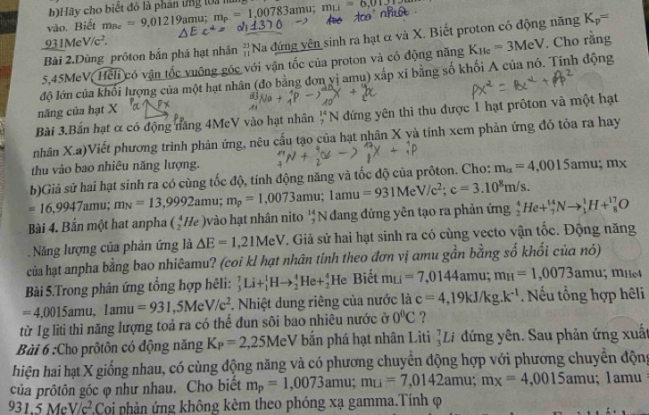 Hãy cho biết đó là phân ứng loa nùng
vào. Biết m_Bc=9,01219a mu; m_p=1,00783amu;mu=6,012
Bài 2.Dùng prôton bắn phá hạt nhân #Na đứng vên sinh ra hạt α và X. Biết proton có động năng K_p=
_ 931MeV/c^2.
5,45MeV, Heli có vận tốc vuông góc với vận tốc của proton và có động năng K_He=3MeV. Cho rằng
độ lớn của khối lượng của một hạt nhân (đo bằng đơn vị amu) xấp xĩ bằng số khối A của nó. Tính động
năng của hạt X
Bài 3.Bắn hạt ơ có động năng 4McV vào hạt nhân _7^((14)N dứng yên thì thu được 1 hạt prôton và một hạt
nhân X.a)Viết phương trình phản ứng, nêu cấu tạo của hạt nhân X yà tính xem phản ứng đó tỏa ra hay
thu vào bao nhiêu năng lượng.
=16,9947amu;m_N)=13,9992amu;m_p=1,0073amu;1amu=931MeV/c^2;c=3.10^8m/s. b)Giả sử hai hạt sinh ra có cùng tốc độ, tính động năng và tốc độ của prôton. Cho: m_alpha =4,0015amu;mx
Bài 4. Bắn một hat anpha (_2^(4He) vo hạt nhân nito _7^(14)N đang đứng yên tạo ra phản ứng _2^4He+_7^(14)Nto _1^1H+_8^(17)O
Năng lượng của phản ứng là △ E=1,21MeV V. Giả sử hai hạt sinh ra có cùng vecto vận tốc. Động năng
của hạt anpha bằng bao nhiêamu? (coi kl hạt nhân tinh theo đơn vị amu gần bằng số khối của nó)
Bài 5.Trong phản ứng tổng hợp hêli: _3^7Li+_1^1Hto _2^4He+_2^4 frac AD)□  le Biết m_Li=7,0144amu;m_H=1,0073amu:; mHe4
=4,0015amu,1amu=931 ,5Me^, V/c^2.Nhiệt dung riêng của nước là c=4,19kJ/kg.k^(-1) Nếu tổng hợp hêli
từ 1g liti thì năng lượng toả ra có thể đun sôi bao nhiêu nước ở 0°C ?
Bài 6 :Cho prôtôn có động năng K_P=2,25Me V bắn phá hạt nhân Liti _3^(7Li đứng yên. Sau phản ứng xuất
hiện hai hạt X giống nhau, có cùng động năng và có phương chuyển động hợp với phương chuyển động
của prôtôn góc φ như nhau. Cho biết m_p)=1,0073amu;m_Li=7,0142amu;m_x=4,0015amu;  1amu
931.5MeV/c^2 3Coi phản ứng không kèm theo phóng xạ gamma.Tính ợ