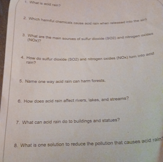 What is acid rain? 
2. Which harmful chemicals cause acid rain when released into the air? 
3. What are the main sources of sulfur dioxide (SO2) and nitrogen oxides 
(NOx)? 
4. How do sulfur dioxide (SO2) and nitrogen oxides (NOx) turn into acid 
rain? 
5. Name one way acid rain can harm forests. 
6. How does acid rain affect rivers, lakes, and streams? 
7. What can acid rain do to buildings and statues? 
8. What is one solution to reduce the pollution that causes acid rain