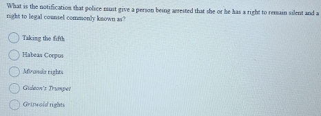 What is the notification that police must give a person being arrested that she or he has a right to remain silent and a
right to legal counsel commonly known as?
Taking the fifth
Habeas Corpus
Miranda rights
Gideon's Trumpes
Griswold rights