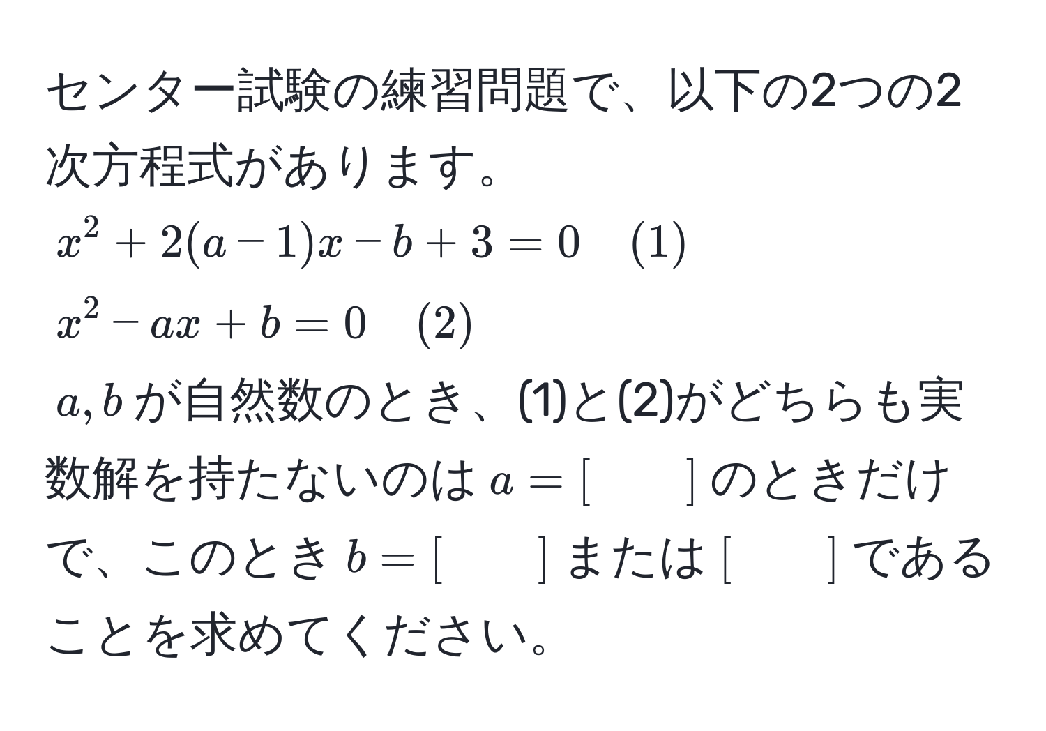 センター試験の練習問題で、以下の2つの2次方程式があります。  
$x^2 + 2(a-1)x - b + 3 = 0 quad (1)$  
$x^2 - ax + b = 0 quad (2)$  
$a,b$が自然数のとき、(1)と(2)がどちらも実数解を持たないのは$a=[　　]$のときだけで、このとき$b=[　　]$または$[　　]$であることを求めてください。