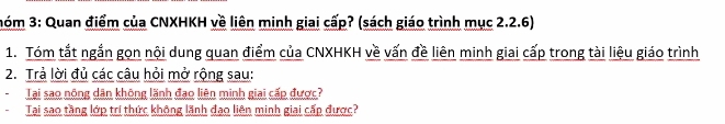 nóm 3: Quan điểm của CNXHKH về liên minh giai cấp? (sách giáo trình mục 2.2.6) 
1. Tóm tắt ngắn gọn nội dung quan điểm của CNXHKH về vấn đề liên minh giai cấp trong tài liệu giáo trình 
2. Trả lời đủ các câu hỏi mở rộng sau: 
Tại sao nông dân không lãnh đạo liên minh giai cấp được? 
Tai sao tầng lớp trí thức không lãnh đạo liên minh giai cấp được?