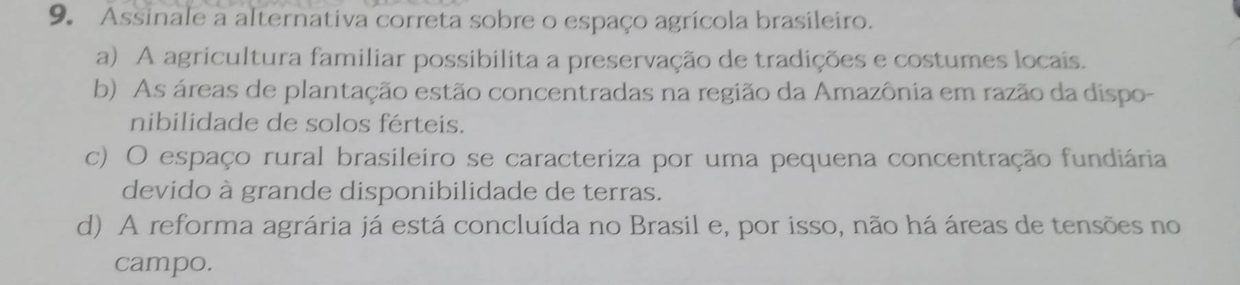 Assinale a alternativa correta sobre o espaço agrícola brasileiro.
a) A agricultura familiar possibilita a preservação de tradições e costumes locais.
b) As áreas de plantação estão concentradas na região da Amazônia em razão da dispo-
nibilidade de solos férteis.
c) O espaço rural brasileiro se caracteriza por uma pequena concentração fundiária
devido à grande disponibilidade de terras.
d) A reforma agrária já está concluída no Brasil e, por isso, não há áreas de tensões no
campo.