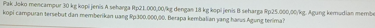 Pak Joko mencampur 30 kg kopi jenis A seharga Rp21.000,00/kg dengan 18 kg kopi jenis B seharga Rp25.000,00/kg. Agung kemudian membe 
kopi campuran tersebut dan memberikan uang Rp300.000,00. Berapa kembalian yang harus Agung terima?